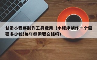 中国台湾甘肃小程序制作工具费用（小程序制作一个需要多少钱!每年都需要交钱吗）