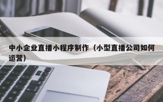 中国台湾中小企业直播小程序制作（小型直播公司如何运营）