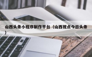 中国台湾山西头条小程序制作平台（山西视点今日头条）